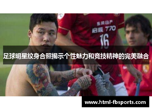 足球明星纹身合照揭示个性魅力和竞技精神的完美融合